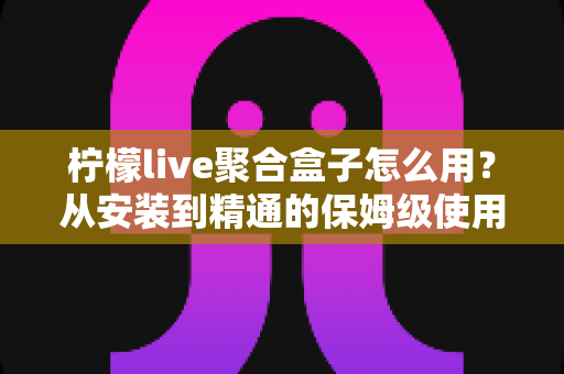 柠檬live聚合盒子怎么用？从安装到精通的保姆级使用教程与实用技巧全解析
