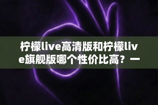 柠檬live高清版和柠檬live旗舰版哪个性价比高?一文看懂两大版本差异,选对不花冤枉钱 柠檬live高清版和柠檬live旗舰版哪个性价比高?一文看懂两大版本差异,选对不花冤枉钱