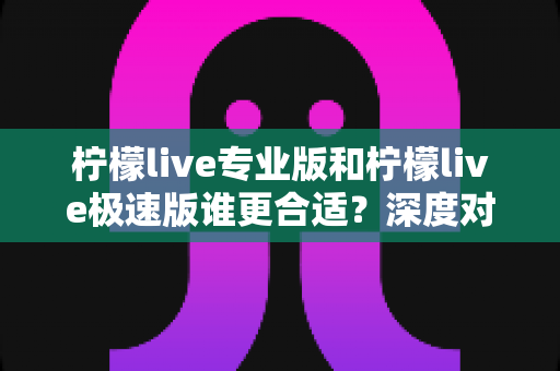 柠檬live专业版和柠檬live极速版谁更合适？深度对比评测助你一次选对版本