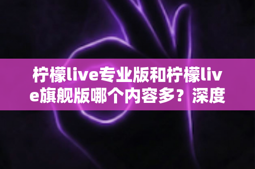 柠檬live专业版和柠檬live旗舰版哪个内容多?深度版本对比与选购全攻略 柠檬live专业版和柠檬live旗舰版哪个内容多?深度版本对比与选购全攻略