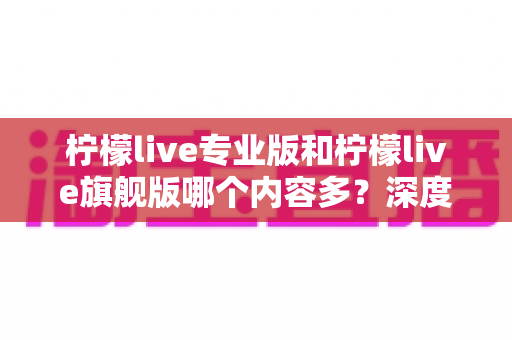 柠檬live专业版和柠檬live旗舰版哪个内容多?深度版本对比与选购全攻略 柠檬live专业版和柠檬live旗舰版哪个内容多?深度版本对比与选购全攻略