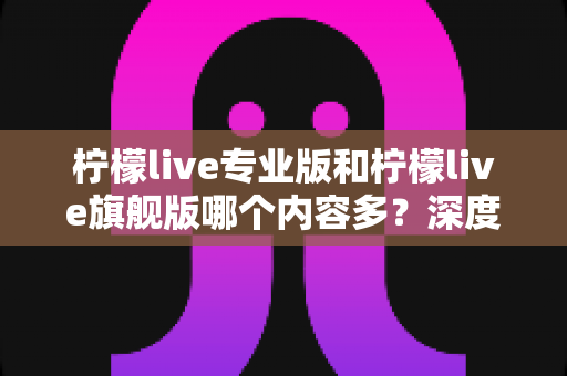 柠檬live专业版和柠檬live旗舰版哪个内容多？深度版本对比与选购全攻略