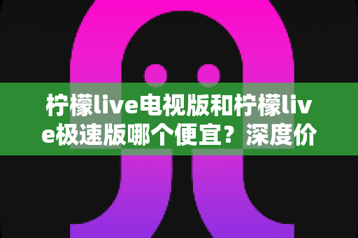 柠檬live电视版和柠檬live极速版哪个便宜?深度价格对比与省钱选购全指南 柠檬live电视版和柠檬live极速版哪个便宜?深度价格对比与省钱选购全指南