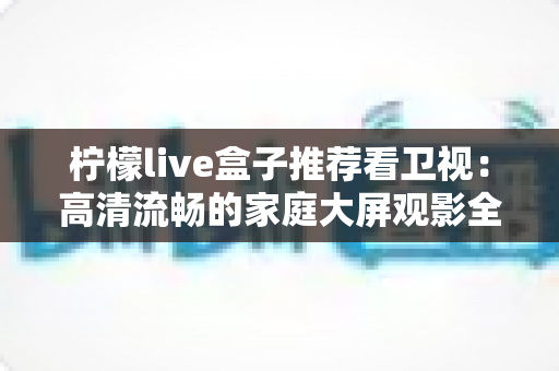 柠檬live盒子推荐看卫视：高清流畅的家庭大屏观影全攻略