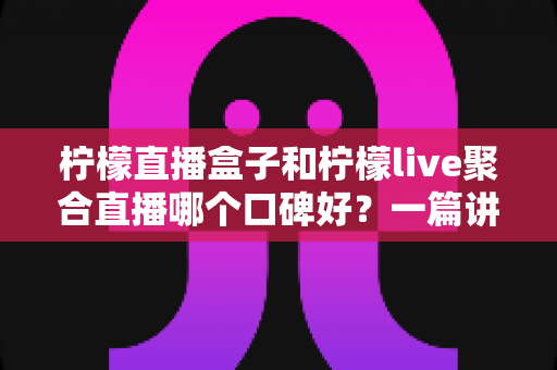 柠檬直播盒子和柠檬live聚合直播哪个口碑好？一篇讲透优缺点的深度对比指南