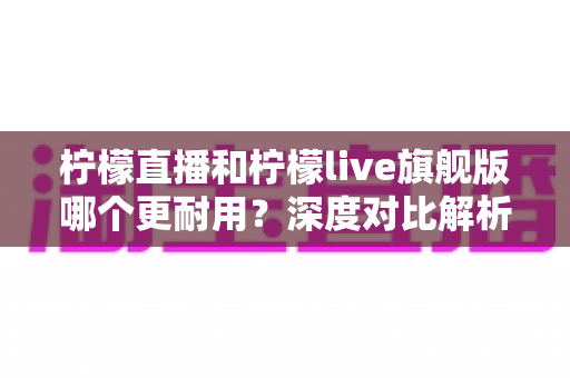 柠檬直播和柠檬live旗舰版哪个更耐用？深度对比解析与实用选购指南