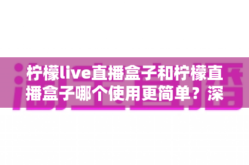 柠檬live直播盒子和柠檬直播盒子哪个使用更简单?深度对比两款工具的易用性,帮你找到最适合自己的选择 柠檬live直播盒子和柠檬直播盒子哪个使用更简单?深度对比两款工具的易用性,帮你找到最适合自己的选择