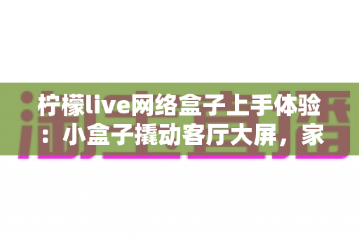 柠檬live网络盒子上手体验:小盒子撬动客厅大屏,家庭影音升级的真实测评记录 柠檬live网络盒子上手体验:小盒子撬动客厅大屏,家庭影音升级的真实测评记录