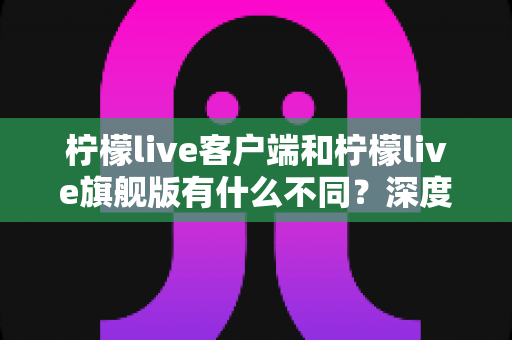柠檬live客户端和柠檬live旗舰版有什么不同?深度对比两大版本差异与选择指南 柠檬live客户端和柠檬live旗舰版有什么不同?深度对比两大版本差异与选择指南