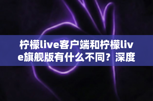 柠檬live客户端和柠檬live旗舰版有什么不同？深度对比两大版本差异与选择指南