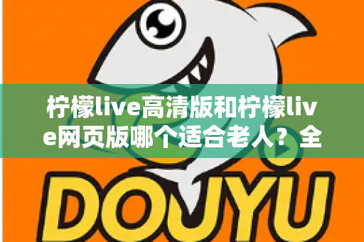 柠檬live高清版和柠檬live网页版哪个适合老人?全面对比分析与使用指南 柠檬live高清版和柠檬live网页版哪个适合老人?全面对比分析与使用指南