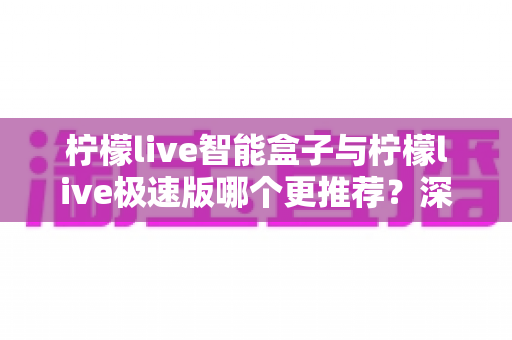 柠檬live智能盒子与柠檬live极速版哪个更推荐?深度对比评测帮你选对不踩坑 柠檬live智能盒子与柠檬live极速版哪个更推荐?深度对比评测帮你选对不踩坑