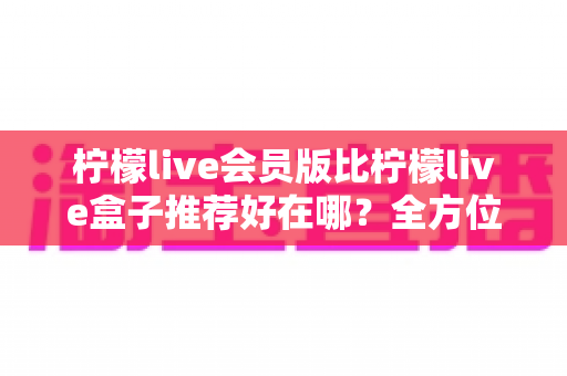 柠檬live会员版比柠檬live盒子推荐好在哪?全方位对比解析与选购指南 柠檬live会员版比柠檬live盒子推荐好在哪?全方位对比解析与选购指南