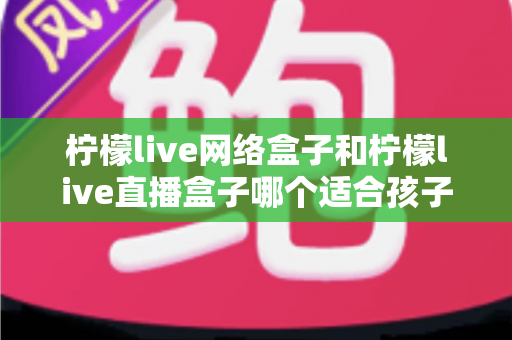 柠檬live网络盒子和柠檬live直播盒子哪个适合孩子？——家长必读的选购对比指南与安全使用建议