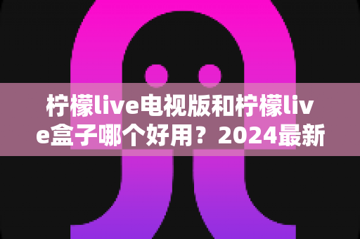 柠檬live电视版和柠檬live盒子哪个好用？2024最新全面对比评测与选购指南
