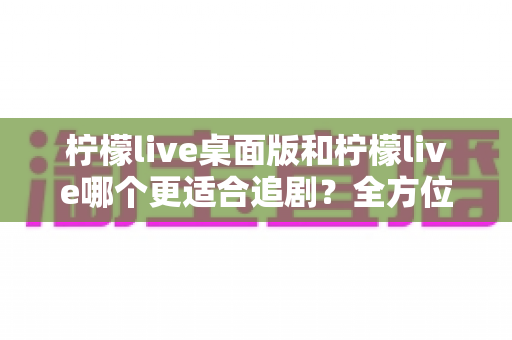 柠檬live桌面版和柠檬live哪个更适合追剧？全方位深度对比解析，帮你找到最舒适的追剧方式