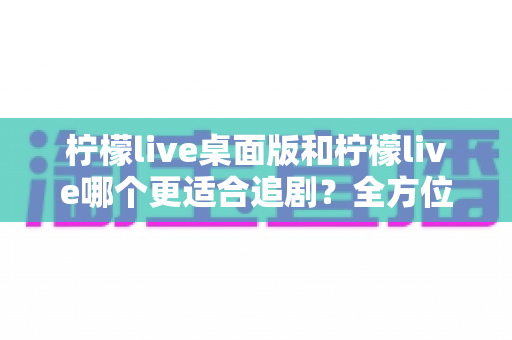 柠檬live桌面版和柠檬live哪个更适合追剧？全方位深度对比解析，帮你找到最舒适的追剧方式