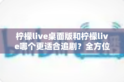 柠檬live桌面版和柠檬live哪个更适合追剧？全方位深度对比解析，帮你找到最舒适的追剧方式