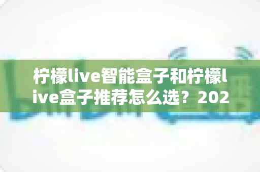 柠檬live智能盒子和柠檬live盒子推荐怎么选？2025年最新选购指南帮你避坑