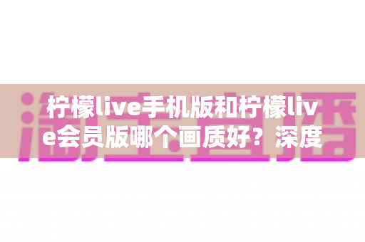 柠檬live手机版和柠檬live会员版哪个画质好？深度对比解析帮你选对版本