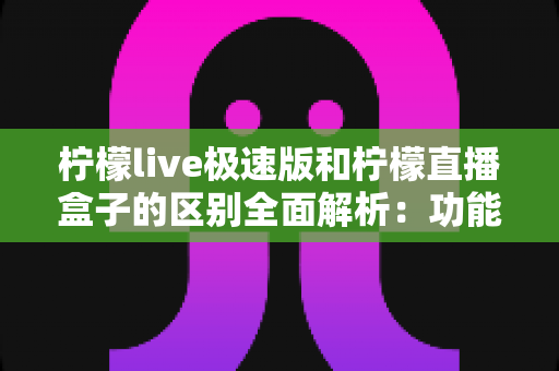 柠檬live极速版和柠檬直播盒子的区别全面解析：功能、安装与使用场景深度对比指南