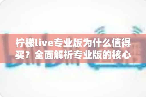 柠檬live专业版为什么值得买？全面解析专业版的核心优势与购买价值