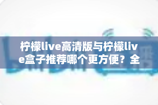 柠檬live高清版与柠檬live盒子推荐哪个更方便?全方位深度对比帮你找到答案 柠檬live高清版与柠檬live盒子推荐哪个更方便?全方位深度对比帮你找到答案