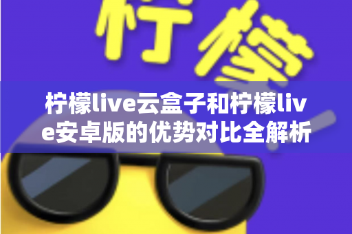 柠檬live云盒子和柠檬live安卓版的优势对比全解析：帮你选出最合适的家庭影音方案