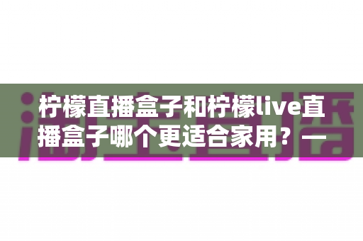 柠檬直播盒子和柠檬live直播盒子哪个更适合家用？——2025年家用直播盒子深度对比与选购指南