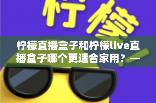 柠檬直播盒子和柠檬live直播盒子哪个更适合家用？——2025年家用直播盒子深度对比与选购指南