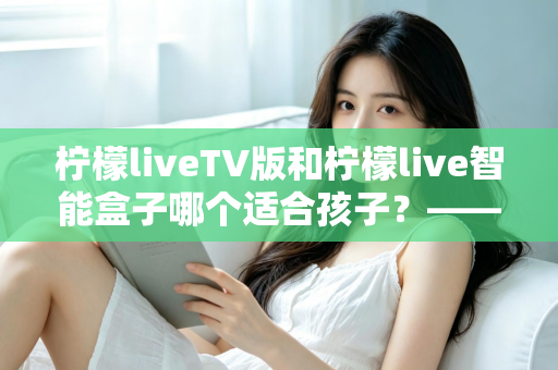 柠檬liveTV版和柠檬live智能盒子哪个适合孩子？——家长选购前的全面对比指南