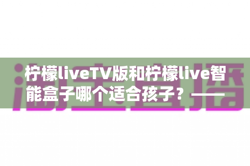 柠檬liveTV版和柠檬live智能盒子哪个适合孩子？——家长选购前的全面对比指南