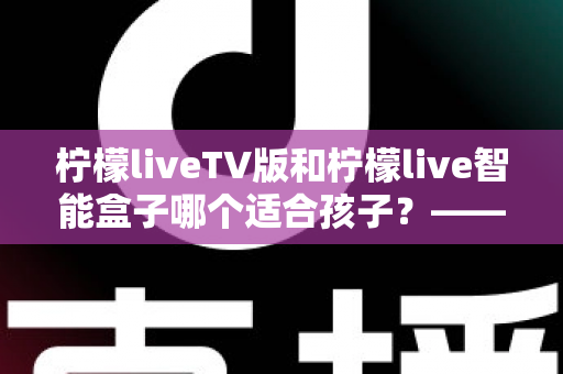 柠檬liveTV版和柠檬live智能盒子哪个适合孩子？——家长选购前的全面对比指南