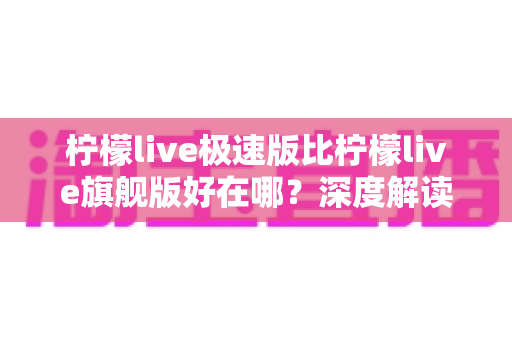 柠檬live极速版比柠檬live旗舰版好在哪？深度解读轻量级直播应用的五大核心优势与选购指南
