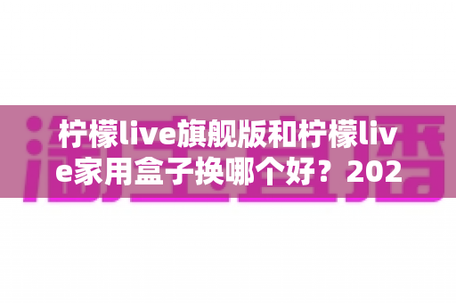 柠檬live旗舰版和柠檬live家用盒子换哪个好？2025最新选购指南与真实对比全解析