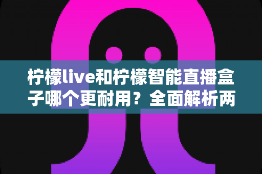 柠檬live和柠檬智能直播盒子哪个更耐用？全面解析两大直播设备的使用寿命与选购指南