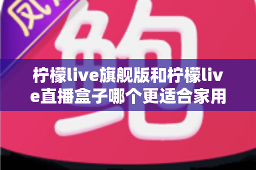 柠檬live旗舰版和柠檬live直播盒子哪个更适合家用？——家用场景深度对比与选购指南