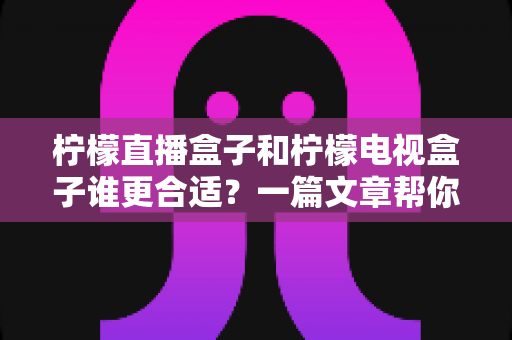 柠檬直播盒子和柠檬电视盒子谁更合适？一篇文章帮你彻底搞懂选购难题