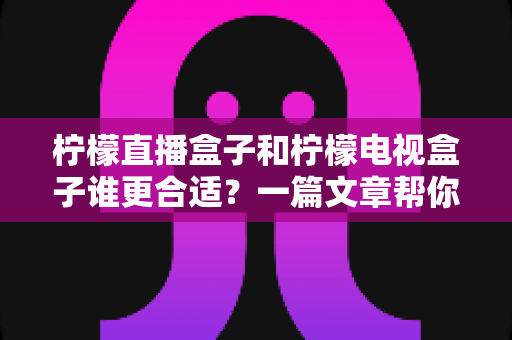 柠檬直播盒子和柠檬电视盒子谁更合适？一篇文章帮你彻底搞懂选购难题