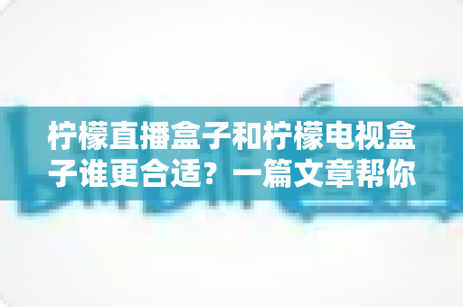 柠檬直播盒子和柠檬电视盒子谁更合适？一篇文章帮你彻底搞懂选购难题
