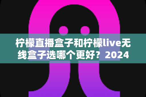 柠檬直播盒子和柠檬live无线盒子选哪个更好？2024年最全选购对比指南，看完不再纠结！