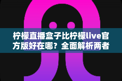 柠檬直播盒子比柠檬live官方版好在哪?全面解析两者差异与选择指南 柠檬直播盒子比柠檬live官方版好在哪?全面解析两者差异与选择指南