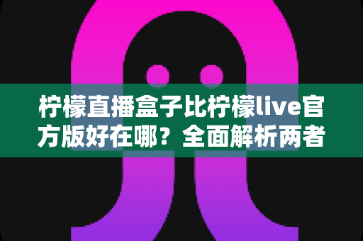 柠檬直播盒子比柠檬live官方版好在哪?全面解析两者差异与选择指南 柠檬直播盒子比柠檬live官方版好在哪?全面解析两者差异与选择指南