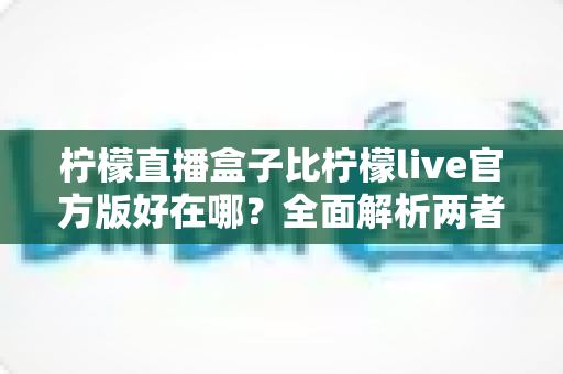 柠檬直播盒子比柠檬live官方版好在哪？全面解析两者差异与选择指南