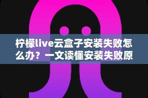 柠檬live云盒子安装失败怎么办?一文读懂安装失败原因与高效解决方法大全 柠檬live云盒子安装失败怎么办?一文读懂安装失败原因与高效解决方法大全