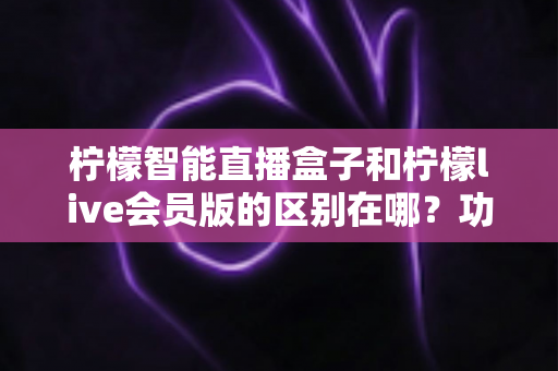 柠檬智能直播盒子和柠檬live会员版的区别在哪？功能、价格与适用人群全解析