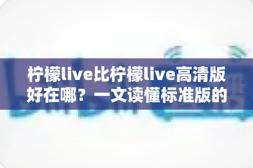 柠檬live比柠檬live高清版好在哪？一文读懂标准版的核心优势与选购指南