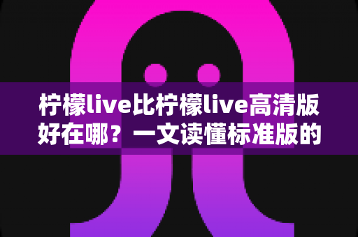柠檬live比柠檬live高清版好在哪？一文读懂标准版的核心优势与选购指南