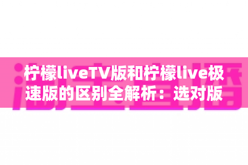 柠檬liveTV版和柠檬live极速版的区别全解析:选对版本,观影体验翻倍! 柠檬liveTV版和柠檬live极速版的区别全解析:选对版本,观影体验翻倍!