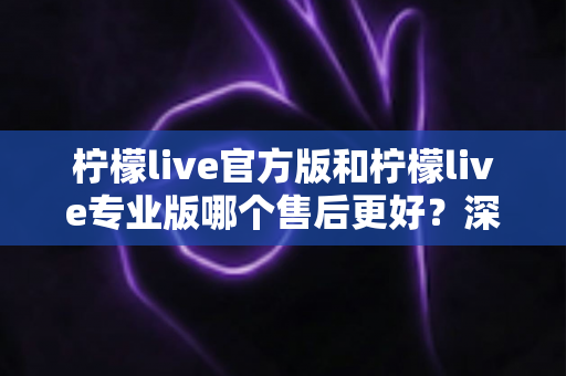 柠檬live官方版和柠檬live专业版哪个售后更好？深度对比与选购全指南